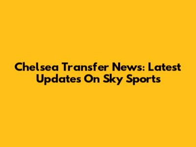 Chelsea Transfer News: Latest Updates On Sky Sports