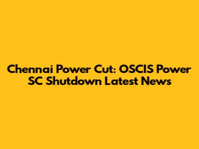 Chennai Power Cut: OSCIS Power SC Shutdown Latest News