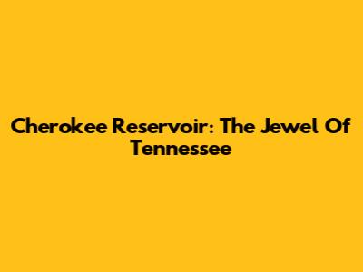 Cherokee Reservoir: The Jewel Of Tennessee