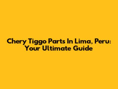 Chery Tiggo Parts In Lima, Peru: Your Ultimate Guide