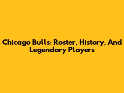 Chicago Bulls: Roster, History, And Legendary Players