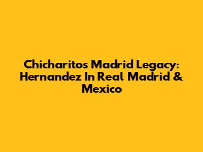 Chicharito's Madrid Legacy: Hernandez In Real Madrid & Mexico