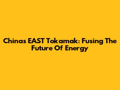 China's EAST Tokamak: Fusing The Future Of Energy