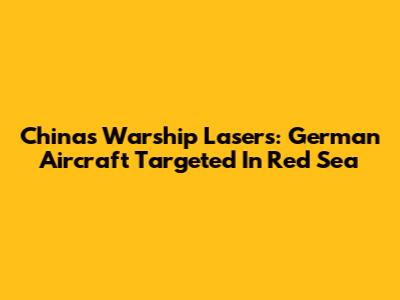 China's Warship Lasers: German Aircraft Targeted In Red Sea