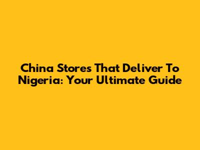 China Stores That Deliver To Nigeria: Your Ultimate Guide