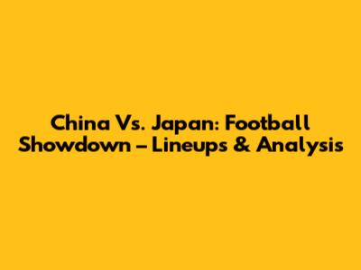 China Vs. Japan: Football Showdown – Lineups & Analysis