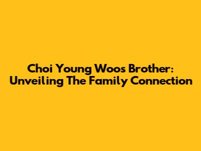 Choi Young Woo's Brother: Unveiling The Family Connection