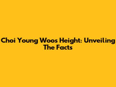 Choi Young Woo's Height: Unveiling The Facts
