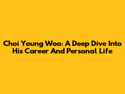 Choi Young Woo: A Deep Dive Into His Career And Personal Life