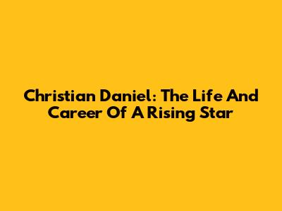Christian Daniel: The Life And Career Of A Rising Star