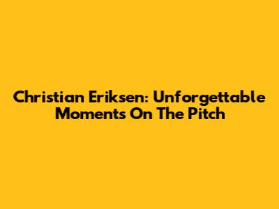 Christian Eriksen: Unforgettable Moments On The Pitch