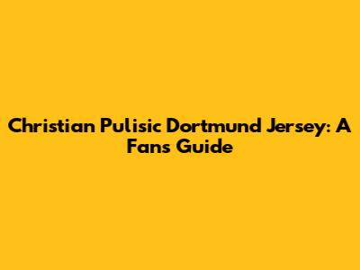 Christian Pulisic Dortmund Jersey: A Fan's Guide