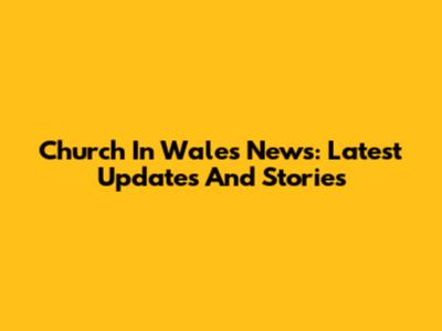 Church In Wales News: Latest Updates And Stories