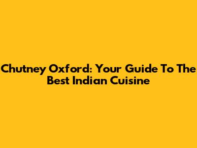 Chutney Oxford: Your Guide To The Best Indian Cuisine