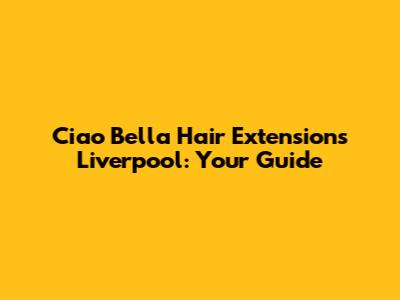 Ciao Bella Hair Extensions Liverpool: Your Guide