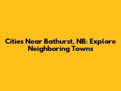 Cities Near Bathurst, NB: Explore Neighboring Towns
