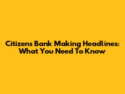 Citizens Bank Making Headlines: What You Need To Know