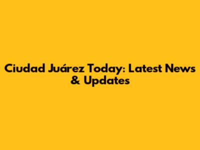Ciudad Juárez Today: Latest News & Updates