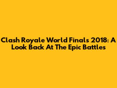 Clash Royale World Finals 2018: A Look Back At The Epic Battles