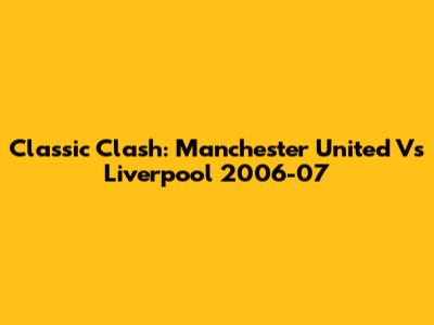 Classic Clash: Manchester United Vs Liverpool 2006-07