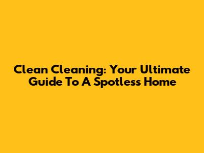 Clean Cleaning: Your Ultimate Guide To A Spotless Home