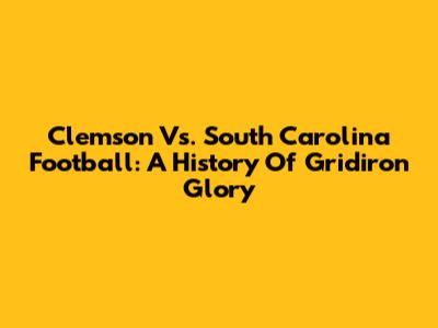Clemson Vs. South Carolina Football: A History Of Gridiron Glory