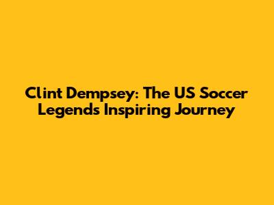 Clint Dempsey: The US Soccer Legend's Inspiring Journey