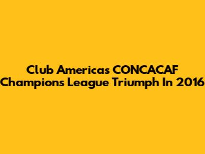 Club America's CONCACAF Champions League Triumph In 2016