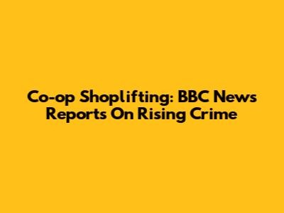 Co-op Shoplifting: BBC News Reports On Rising Crime