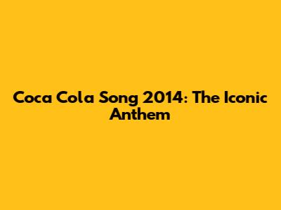 Coca Cola Song 2014: The Iconic Anthem