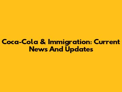 Coca-Cola & Immigration: Current News And Updates