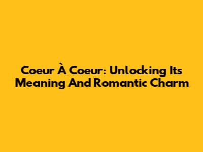 Coeur À Coeur: Unlocking Its Meaning And Romantic Charm