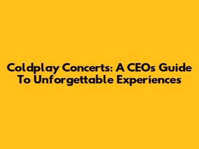 Coldplay Concerts: A CEO's Guide To Unforgettable Experiences