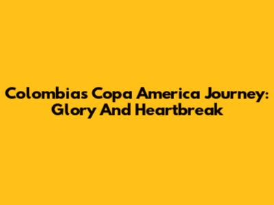Colombia's Copa America Journey: Glory And Heartbreak