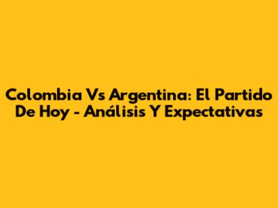 Colombia Vs Argentina: El Partido De Hoy - Análisis Y Expectativas