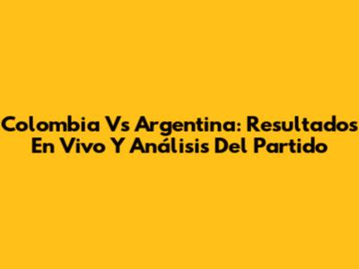 Colombia Vs Argentina: Resultados En Vivo Y Análisis Del Partido