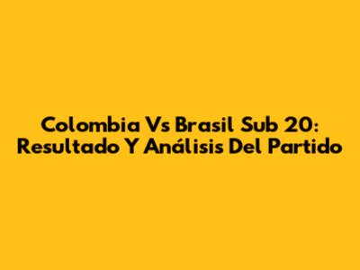 Colombia Vs Brasil Sub 20: Resultado Y Análisis Del Partido
