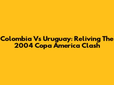 Colombia Vs Uruguay: Reliving The 2004 Copa America Clash