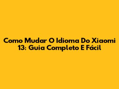 Como Mudar O Idioma Do Xiaomi 13: Guia Completo E Fácil