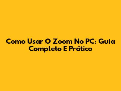 Como Usar O Zoom No PC: Guia Completo E Prático