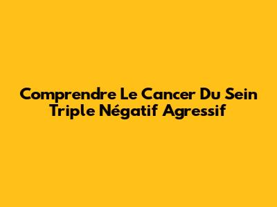 Comprendre Le Cancer Du Sein Triple Négatif Agressif
