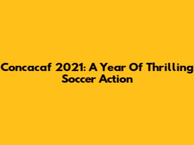 Concacaf 2021: A Year Of Thrilling Soccer Action