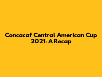 Concacaf Central American Cup 2021: A Recap
