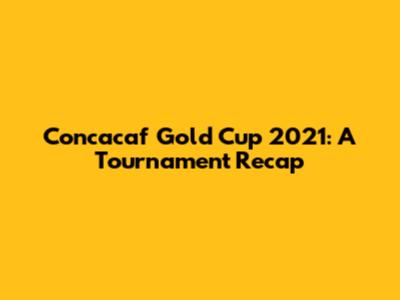 Concacaf Gold Cup 2021: A Tournament Recap