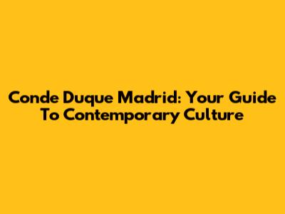 Conde Duque Madrid: Your Guide To Contemporary Culture