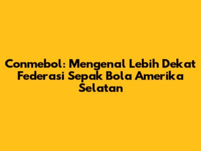 Conmebol: Mengenal Lebih Dekat Federasi Sepak Bola Amerika Selatan