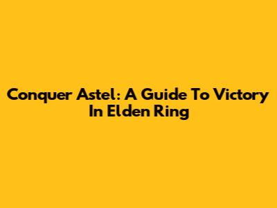 Conquer Astel: A Guide To Victory In Elden Ring