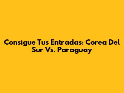 Consigue Tus Entradas: Corea Del Sur Vs. Paraguay