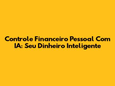 Controle Financeiro Pessoal Com IA: Seu Dinheiro Inteligente