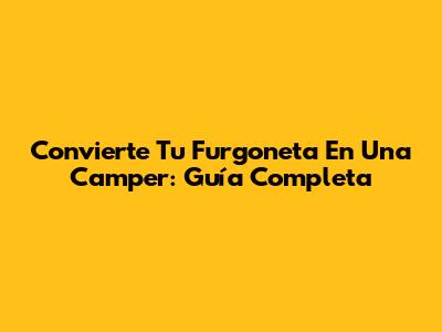 Convierte Tu Furgoneta En Una Camper: Guía Completa